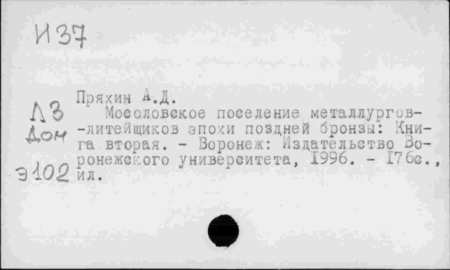 ﻿п Пряхин АД.
Д О Мосоловское поселение металлургив-
А -литейщиков эпохи поздней бронзы': Кни-га вторая. - Воронеж: Издательство Зо-. ронежского университета, 1996. - 176с. 3102 ил.